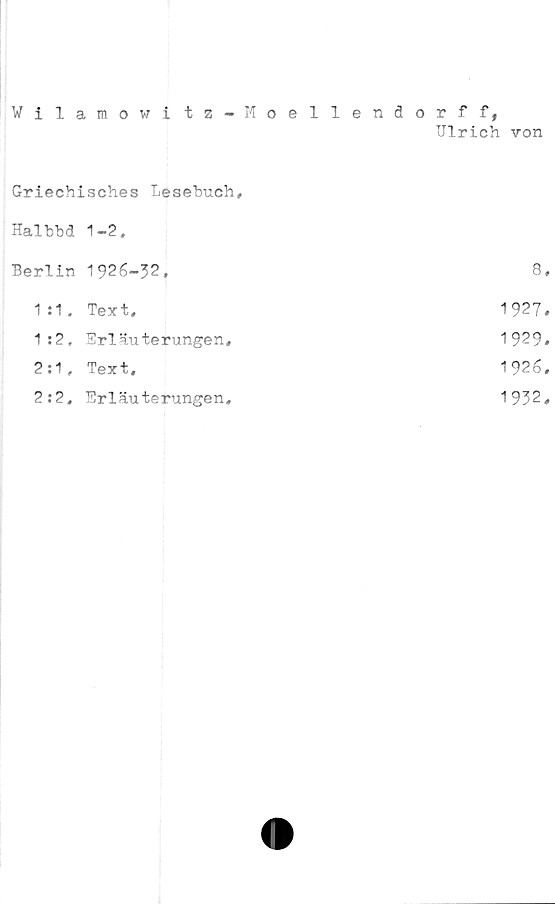  ﻿Wilamowi tz-Moellendorff,
TJlrich von
Griechisches Lesebuch,
Halbbd Berlin	1-2. 1926-32.	8
1 :1,	Text,	1927
1 :2.	Erläuterungen,	1929
2:1,	Text,	1926
2:2.	Erläuterungen,	1932