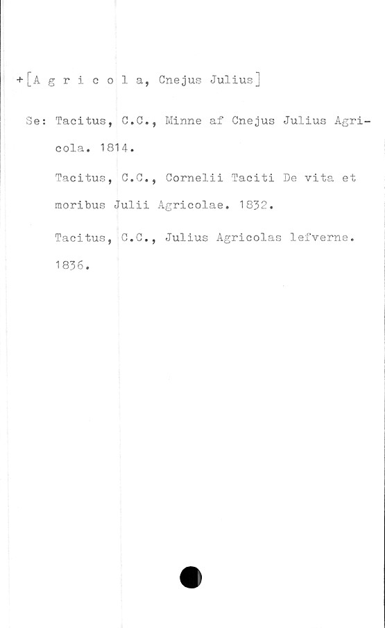  ﻿+ [Agricola, Cnejus Julius]
Se: Tacitus, G.C., Minne af Cnejus Julius Agri-
cola. 1814.
Tacitus, C.G., Cornelii Taciti De vita et
moribus Julii Agricolae. 1832.
Tacitus, C.G., Julius Agricolas lefverne.
1836