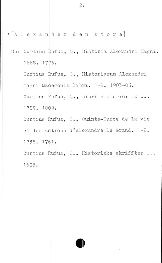  ﻿2
+[Alexander den storej
Se: Ourtius Rufus, Q., Historia Alexandri Magni.
1668. 1776.
Curtius Rufus, Q., Historiarum Alexandri
Magni Macedonis libri. 1-2. 1903-06.
Curtius Rufus, Q., Libri historici 10 ...
1789. 1809.
Curtius Rufus, Q., Quinte-Curce de la vie
et des actions d’Alexandre le Grand. 1-2.
1738. 1761 .
Curtius Rufus, Q., Historiske skriffter ...
1695.