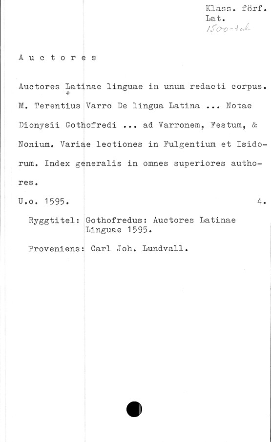  ﻿Klass. förf.
La t.
/&Q~0~ 4-&£-
Auctores
Auctores Latinae linguae in unum redacti corpus.
+
M. Terentius Varro De lingua Latina ... Notae
Dionysii Gothofredi ... ad Varronem, Festum, &
Nonium. Variae lectiones in Fulgentium et Isido-
rum. Index generalis in omnes superiores autho-
res.
U.o. 1595.	4.
Ryggtitel: Gothofredus: Auctores Latinae
Linguae 1595.
Proveniens: Carl Joh. Lundvall
