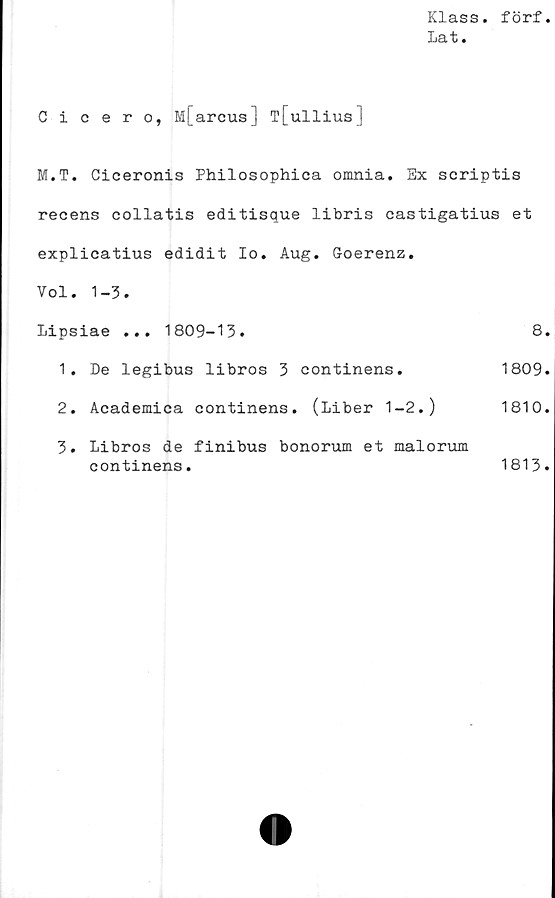  ﻿Klass, förf
Lat.
Cicero, M[arcus] T[ullius]
M.T. Ciceronis Philosophica omnia. Sx scriptis
recens collatis editisque libris castigatius et
explicatius edidit Io. Aug. Goerenz.
Vol. 1-3.
Lipsiae ... 1809-13.	8.
1.	De legibus libros	3 continens.	1809.
2.	Academica continens. (Liber	1-2.)	1810.
3.	Libros de finibus bonorum et malorum
continens.	1813.
