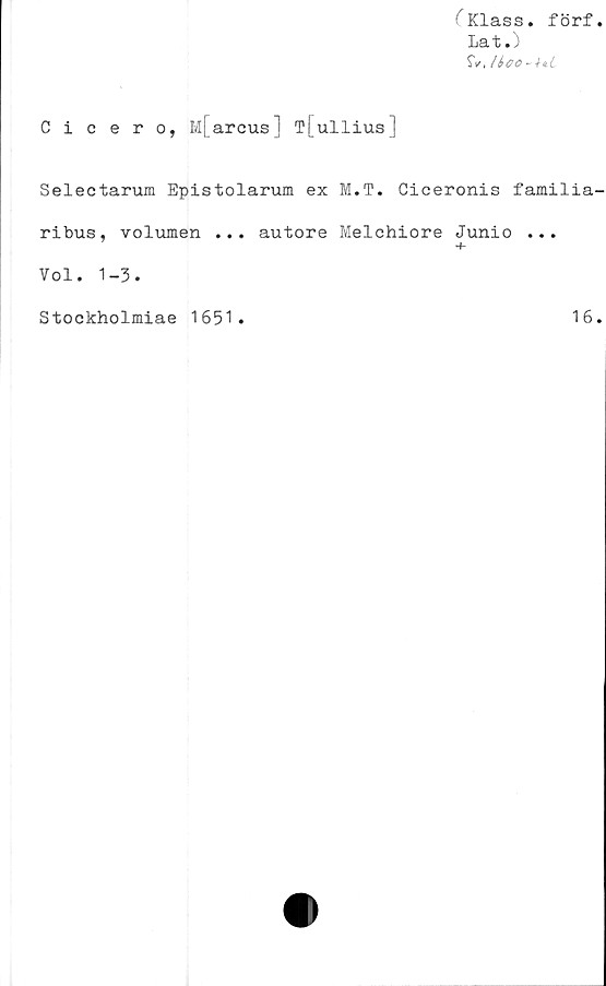  ﻿CKlass. förf
Lat.)
$V.
Cicero, M[arcus] T[ullius]
Selectarum Epistolarum ex M.T. Ciceronis familia
ribus, volumen ... autore Melchiore Junio ...
Vol. 1-3.
Stockholmiae 1651
16