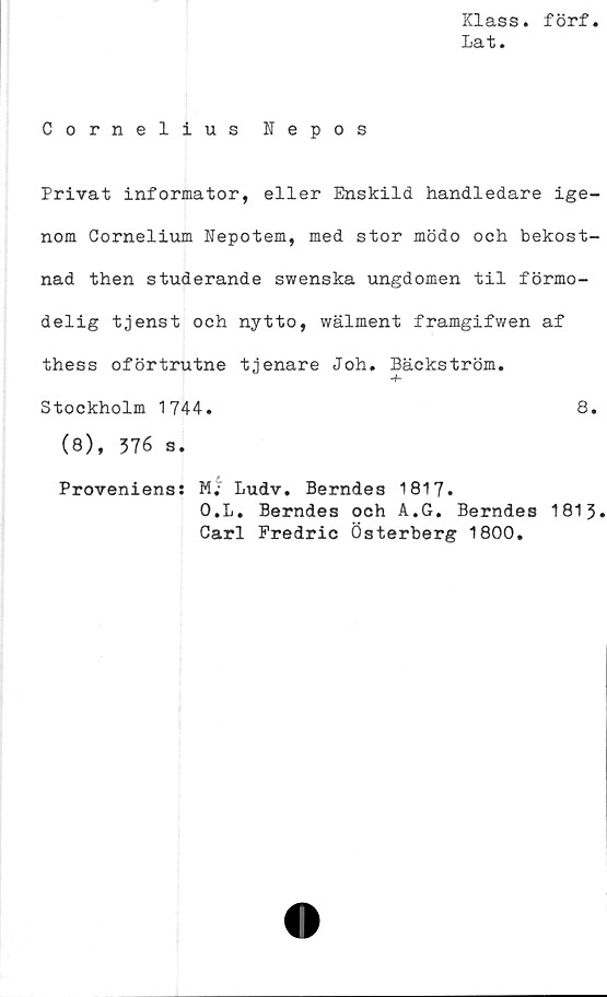  ﻿Klass, förf
Lat.
Cornelius Nepos
Privat informator, eller Enskild handledare ige-
nom Cornelium Nepotem, med stor mödo och bekost-
nad then studerande swenska ungdomen til förmo-
delig tjenst och nytto, wälment framgifwen af
thess oförtrutne tjenare Joh. Bäckström.
Stockholm 1744.	8.
(8), 376 s.
Proveniens: M. Ludv. Berndes 1817.
O.L. Berndes och A.G. Berndes 1813.
Carl Fredric Österberg 1800.