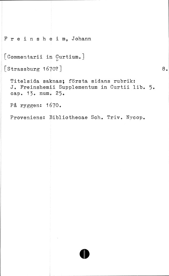  ﻿Freinsheim, Johann
TCoinmentarii in Curtium.l
[Strassburg 1670?]
Titelsida saknas; första sidans rubrik:
J. Freinshemii Supplementum in Curtii lib
cap. 13. num. 25.
På ryggen: 1670.
Proveniens: Bibliothecae Sch. Triv. Nycop
