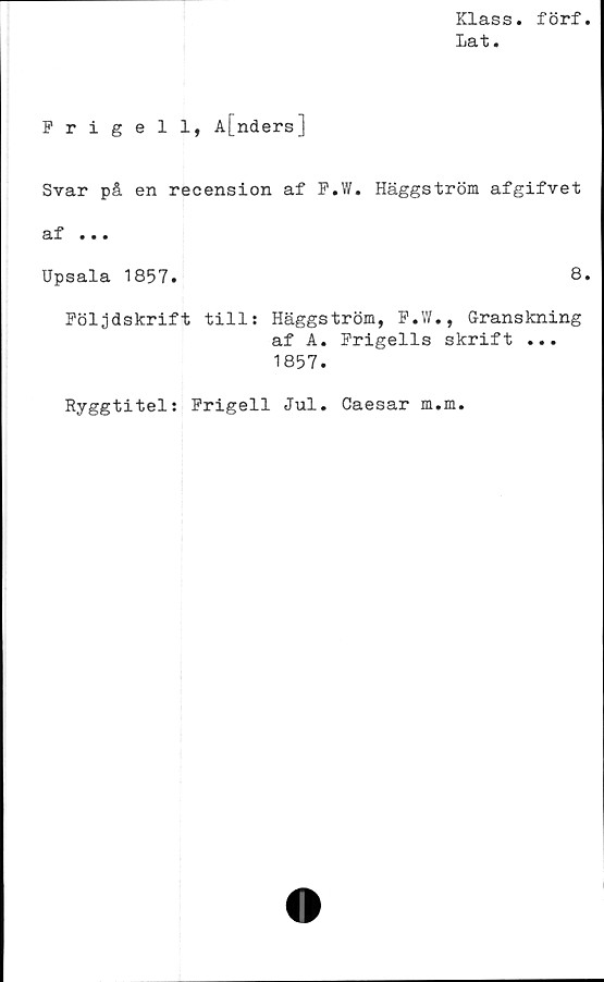  ﻿Klass, förf
Lat.
Frigell, A[nders]
Svar på en recension af P.W. Häggström afgifvet
af ...
Upsala 1857.	8.
Följdskrift tills Häggström, F.W., Granskning
af A. Frigeils skrift ...
1857.
Ryggtitel: Frigeil Jul. Caesar m.m.