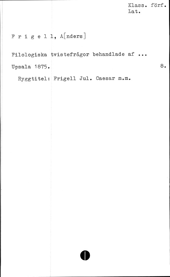  ﻿Klass
Lat.
Frigell, A[nders]
Filologiska tvistefrågor behandlade af ..
Upsala 1875.
Ryggtitel; Frigell Jul. Caesar m.m.
