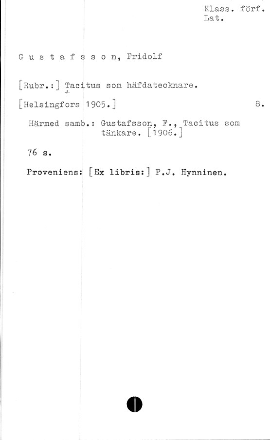  ﻿Klass, förf
Lat.
Gustafsson, Fridolf
j~Rubr.:] Tacitus som häfdatecknare.
[Helsingfors 1905.]	8
Härmed samb.: Gustafsson, F., Tacitus som
tänkare. [1906•j
76 s.
Proveniens: [Ex libris:] P.J. Hynninen.
