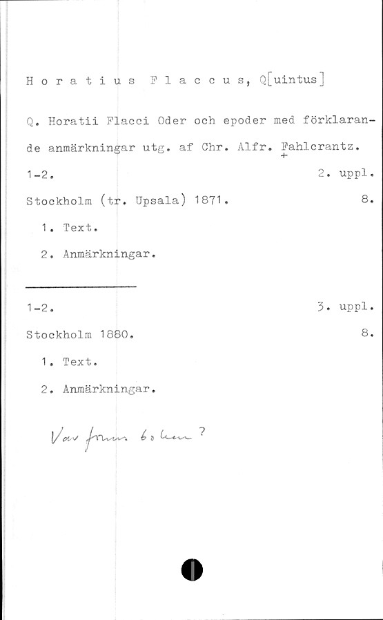  ﻿Horatius Flaccus, Q[uintus]
Q. Horatii Flacci Oder och epoder med förklaran-
de anmärkningar utg. af Chr. Alfr. Fahlcrantz.
1-2.	2. uppl.
Stockholm (tr. Upsala) 1871.	8.
1.	Text.
2.	Anmärkningar.
1-2.
Stockholm 1880.
1 . Text.
2. Anmärkningar.
l/Uv


3. uppl.
8.