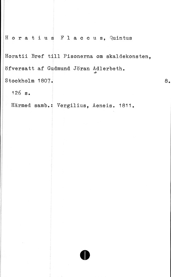  ﻿Horatius Flaccus, tyiintus
Horatii Bref till Pisonerna om skaldekonsten,
öfversatt af Gudmund Jöran Adlerbeth.
+
Stockholm 1807.	8.
126 s.
Härmed samb.: Vergilius, Aeneis. 1811.