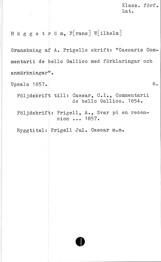  ﻿Klass, förf
Lat.
Häggström, P[rans] w[ilhelm]
Granskning af A. Frigeils skrift: "Caesaris Com-
mentarii de bello Gallico med förklaringar och
anmärkningar".
Upsala 1857.	8.
Följdskrift till: Caesar, C.I., Commentarii
de bello Gallico. 1854.
Följdskrift: Frigeil, A., Svar på en recen-
sion ... 1857.
Ryggtitel: Frigeil Jul. Caesar m.m.