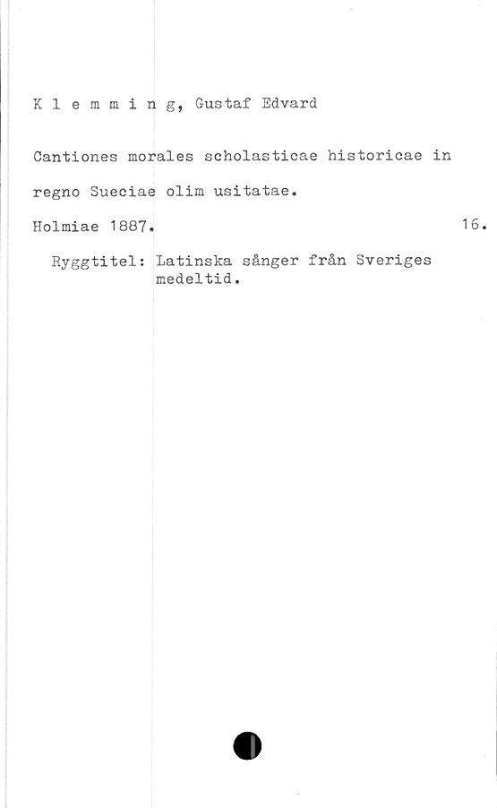  ﻿Kl emming, Gustaf Edvard
Cantiones morales scholasticae historicae in
regno Sueciae olim usitatae.
Holmiae 1887.
Ryggtitel; Latinska sånger från Sveriges
medeltid.