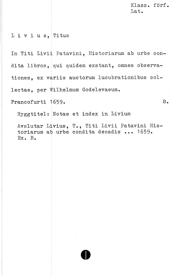  ﻿Klass, förf
Lat.
Livius, Titus
In Titi Livii Patavini, Historiarum ab urbe con-
dita libros, qui quidem exstant, omnes observa-
tiones, ex variis auctorum lucubrationibus col-
lectae, per Wilhelmum Godelevaeum.
Prancofurti 1659.	8
Ryggtitel: Notae et index in Livium
Avslutar Livius, T., Titi Livii Patavini His-
toriarum ab urbe condita decadis ... 1659.
Ex. B.