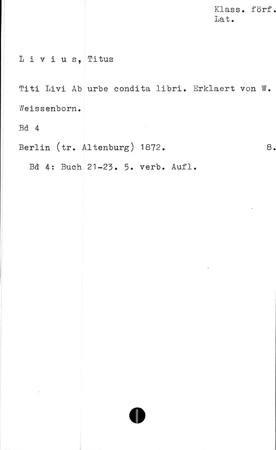  ﻿Klass, förf
Lat.
Livius, Titus
Titi Livi Ab urbe condita libri. Erklaert von W.
Weissenborn.
Bd 4
Berlin (tr. Altenburg) 1872.	8
Bd 4: Buch 21-23. 5. verb. Aufl.
