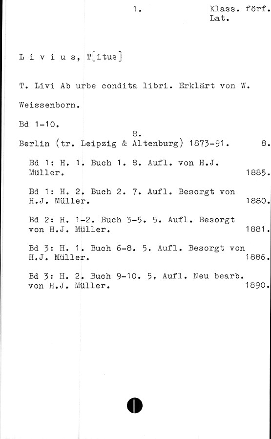  ﻿1
Klass, förf
Lat.
Livius, T[itus]
T. Livi Ab urbe condita libri. Erklärt von W.
Weissenborn.
Bd 1-10.
8.
Berlin (tr. Leipzig & Altenburg) 1873-91.	8.
Bd 1: H. 1. Buch 1. 8. Aufl. von H.J.
Muller.	1885.
Bd 1: H. 2. Buch 2. 7. Aufl. Besorgt von
H.J. Muller.	1880.
Bd 2: H. 1-2. Buch 3-5. 5. Aufl. Besorgt
von H.J. Muller.	1881.
Bd 3: H. 1. Buch 6-8. 5. Aufl. Besorgt von
H.J. Muller.	1886.
Bd 3: H. 2. Buch 9-10. 5. Aufl. Neu bearb.
von H.J. Muller.	1890.
