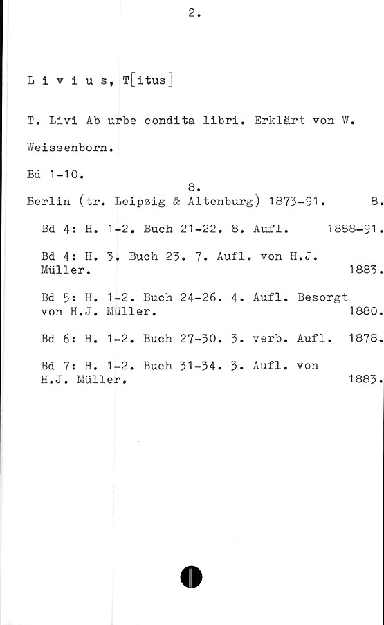  ﻿2
Livius, T[itus]
T. Livi Ab urbe condita libri. Erklärt von W.
Weissenborn.
Bd 1-10.
8.
Berlin (tr. Leipzig	&	Altenburg)	1873-91.	8.
Bd 4: H.	1-2. Buch	21-22.	8.	Aufl. 1888-91.
Bd 4: H. 3. Buch 23. 7. Aufl. von H.J.
Muller.	1883.
Bd 5: H. 1-2. Buch 24-26. 4. Aufl. Besorgt
von H.J.	Muller.	1880.
Bd 6: H. 1-2. Buch 27-30. 3. verb. Aufl. 1878.
Bd 7: H. 1-2. Buch 31-34. 3. Aufl
H.J. Muller.
von
1883