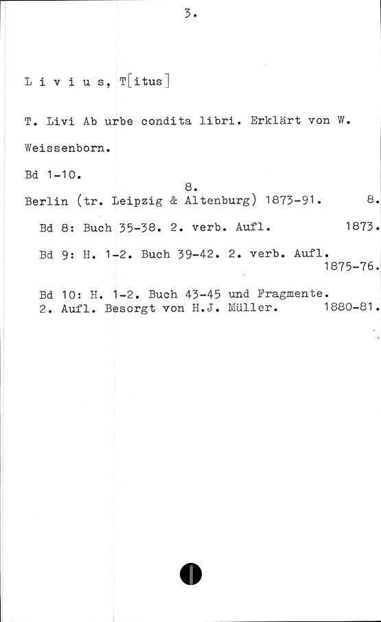  ﻿Livius, T[itus]
T. Livi Ab urbe condita libri. Erklärt von W.
Weissenborn.
Bd 1-10.
8.
Berlin (tr. Leipzig & Altenburg) 1873-91.	8
Bd 8: Buch 35-38. 2. verb. Aufl.	1873
Bd 9: H. 1-2. Buch 39-42. 2. verb. Aufl.
1875-76
Bd 10: H. 1-2. Buch 43-45 und Fragmente.
2. Aufl. Besorgt von H.J. Muller.	1880-81