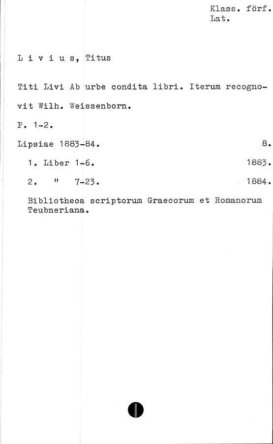  ﻿Klass, förf
Lat.
Livius, Titus
Titi Livi Ab urbe condita libri.	Iterum recogno-
vit Wilh. Weissenbom.	
P. 1-2.	
Lipsiae 1883-84.	8
1. Liber 1-6.	1883
2. " 7-23.	1884
Bibliotheca scriptorum Graecorum et Romanorum
Teubneriana.