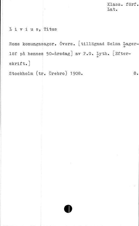  ﻿Klass. förf.
la t.
Livius, Titus
Roms konungasagor, övers, [tillägnad Selma Lager-
löf på hennes 50-årsdag] av P.G. Lyth. [Efter-
skrift.]
Stockholm (tr. Örebro) 1908.	8.