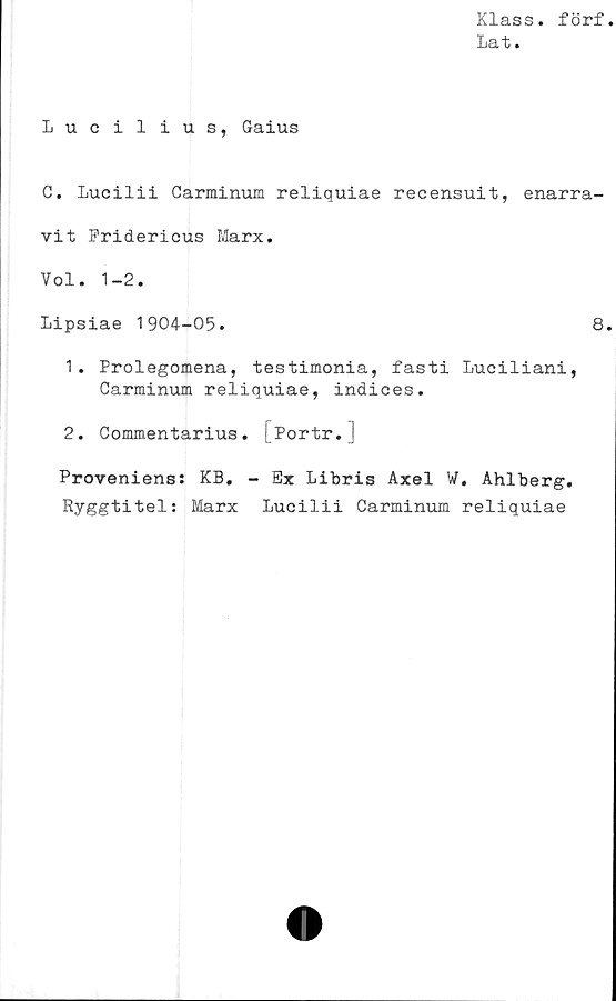  ﻿Klass, förf
Lat.
Lucilius, Gaius
C. Lucilii Carminum reliquiae recensuit, enarra-
vit Fridericus Marx.
Vol. 1-2.
Lipsiae 1904-05.	8
1.	Prolegomena, testimonia, fasti Luciliani,
Carminum reliquiae, indices.
2.	Commentarius. Portr.
Proveniens: KB. - Ex Libris Axel W. Ahlberg.
Ryggtitel: Marx Lucilii Carminum reliquiae