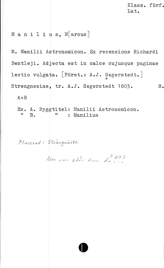  ﻿Klass, förf
la t.
Manilius, M[arcus]
M. Manilii Astronomicon. Ex recensione Richardi
Bentleji. Adjecta est in calce cujusque paginae
lectio vulgata. [Eöret.: A.J. Segerstedt.]
T
Strengnesiae, tr. A.J. Segerstedt 1803.	8
A+B
Ex. A. Ryggtitel: Manilii Astronomicon.
n B.	11	: Manilius
P/aceba<J •

V	A


s® %? 7