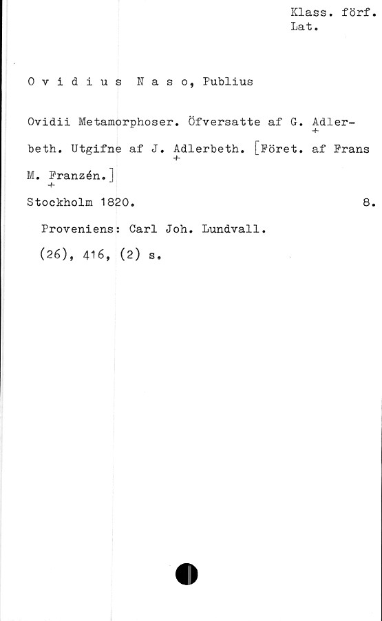  ﻿Klass. förf.
Lat.
Ovidius Naso, Publius
Ovidii Metamorphoser. öfversatte af G. Adler-
beth. Utgifne af J. Adlerbeth. [Föret. af Frans
+
M. Franzén.]
Stockholm 1820.	8.
Proveniens: Carl Joh. Lundvall.
(26), 416, (2) s.