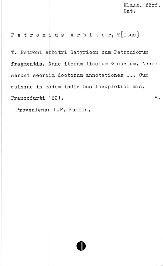 ﻿Klass, förf
Lat.
Petronius Arbiter, T[itus]
T. Petroni Arbitri Satyricon cum Petroniorum
fragmentis. Nunc iterum limatum & auctum. Acces-
serunt seorsim doctorum annotationes ... Cum
quinque in eadem indicibus locupletissimis.
Praneofurti 1621.	8.
Proveniens: L.P. Kumlin