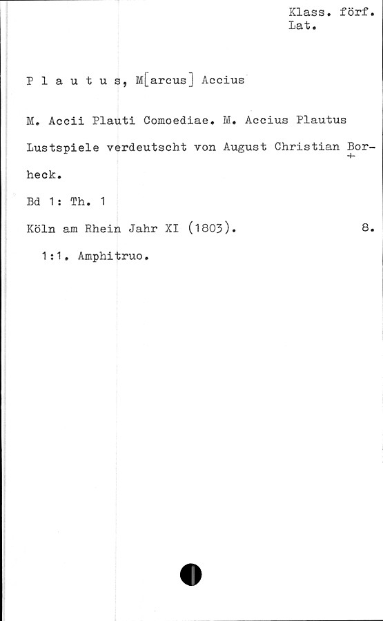  ﻿Klass, förf
lat.
Plautus, M[areus] Accius
M. Accii Plauti Comoediae. M. Accius Plautus
Lustspiele verdeutscht von August Christian Bor-
-f*
heck.
Bd 1: Th. 1
Köln am Rhein Jahr XI (1803).	8.
1:1. Amphitruo.