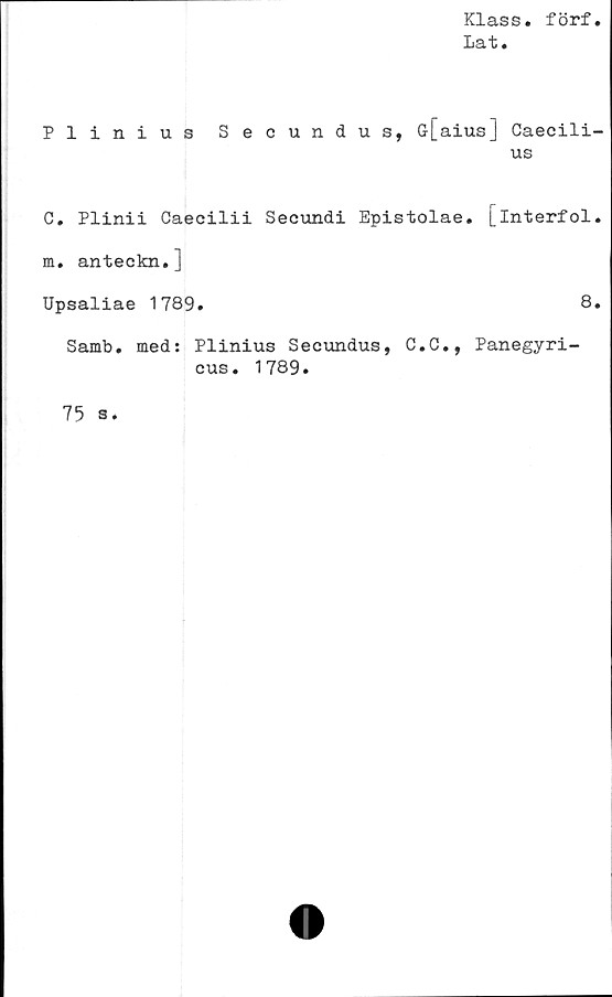  ﻿Klass. förf.
Lat.
Plinius Secundus, ö[aius] Caecili-
us
C. Plinii Caecilii Secundi Epistolae. [in^erfol*
m. anteckn.]
Upsaliae 1789.
Samb. med: Plinius Secundus, C.C., Panegyri-
cus. 1789.
8