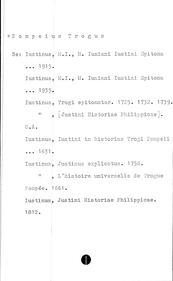  ﻿+ Pompeius Trogus
Se: Iustinus, M.I., M. Iuniani Iustini Epitoma
... 1915.
Iustinus, M.I., M. Iuniani Iustini Epitoma
... 1935.
Iustinus, Trogi epitomator. 1725. 1732. 1739.
"	,	Historiae Philippicaej.
U.å.
Iustinus, Iustini in historias Trogi Pompeii
... 1631.
Iustinus, Justinus explicatus. 1758.
"	, L'histoire universelle de Trogue
Pompée. 1661.
Iustinus, Justini Historiae Philippicae.
1812