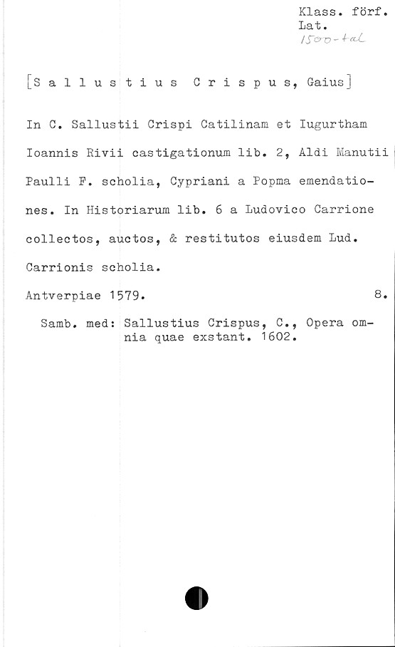  ﻿Klass. förf.
Lat.
/fo-D -
[Sallustius Crispus, GaiusJ
In C. Sallustii Crispi Gatilinam et Iugurtham
Ioannis Rivii eastigationum lib. 2, Aldi Manutii
Paulli P. scholia, Cypriani a Popma emendatio-
nes. In Historiarum lib. 6 a Ludovico Carrione
collectos, auctos, & restitutos eiusdem Lud.
Carrionis scholia.
Antverpiae 1579.	8.
Samb. med: Sallustius Crispus, C., Opera om-
nia quae exstant. 1602.