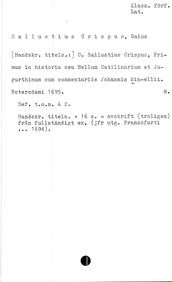  ﻿Klass, förf
Lat.
Sallustius Crispus, Gaius
[Handskr. titels.:] C. Sallustius Crispus, Pri-
mus in historia seu Bellum Catilinarium et Ju-
gurthinum cum commentariis Johannis Min-ellii.
Roterodami 1695.	8.
Def. t.o.m. A 2.
Handskr. titels. + 16 s. = avskrift (troligen)
från fullständigt ex. (jfr utg. Prancofurti
... 1694).