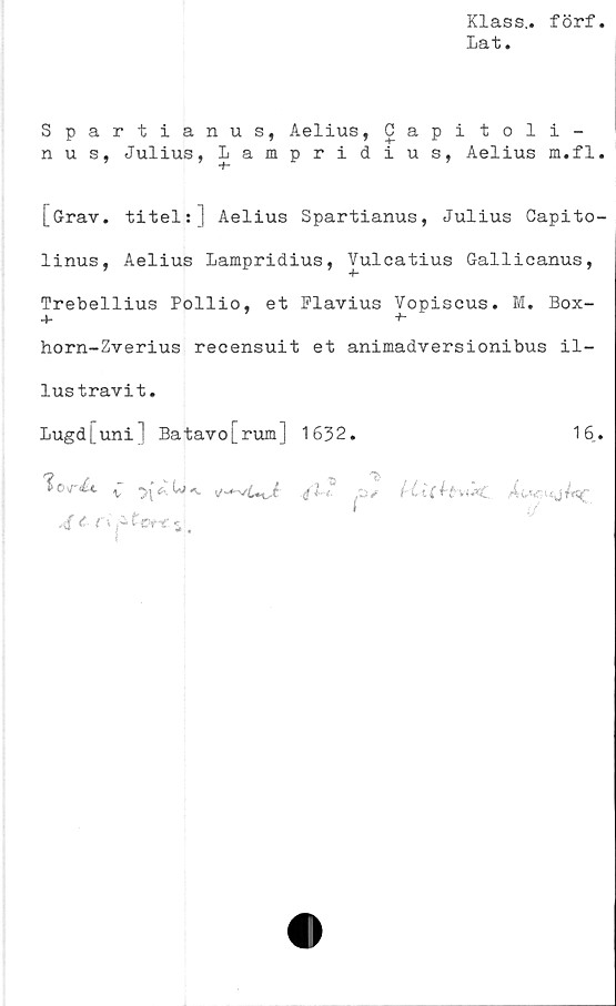  ﻿Klass,, förf
Lat.
Spartianus, Aelius, Capitoli-
n u s, Julius, Lampridius, Aelius m.fl.
[Grav. titels] Aelius Spartianus, Julius Capito-
linus, Aelius Lampridius, Vulcatius Gallicanus,
Trebellius Pollio, et Flavius Vopiseus. M. Box-
+ +•
horn-Zverius recensuit et animadversionibus il-
lus travi t.
Lugd[uni] Batavo[rum] 1632.	16..
'iord*. v	,4<»v-‘sytaf
t r>
