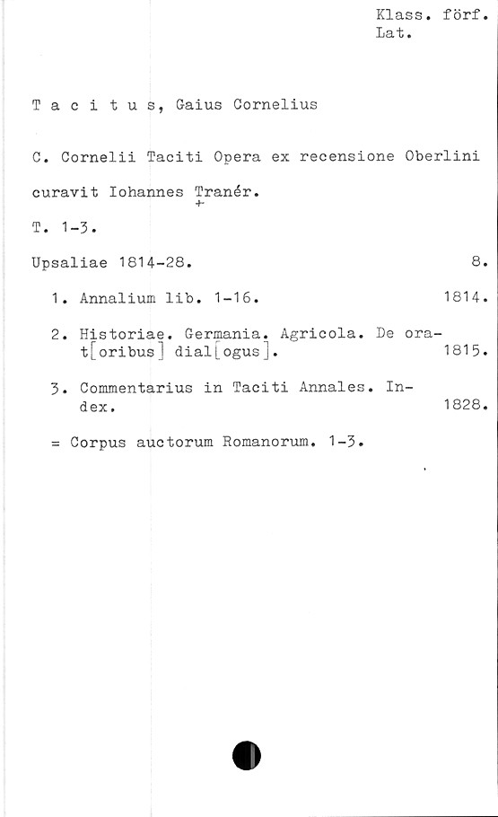  ﻿Klass, förf
Dat.
Tacitus, Gaius Gornelius
C. Cornelii Taciti Opera ex recensione Oberlini
curavit lohannes Tranér.
+•
T. 1-3.
Upsaliae 1814-28.	8.
1.	Annalium lib.	1-16.	1814.
2.	Historiae. Germania. Agricola. De ora-
t[oribus] dial[ogus].	1815.
3.	Commentarius in Taciti Annales. In-
dex.	1828.
= Corpus auctorum Romanorum. 1-3
