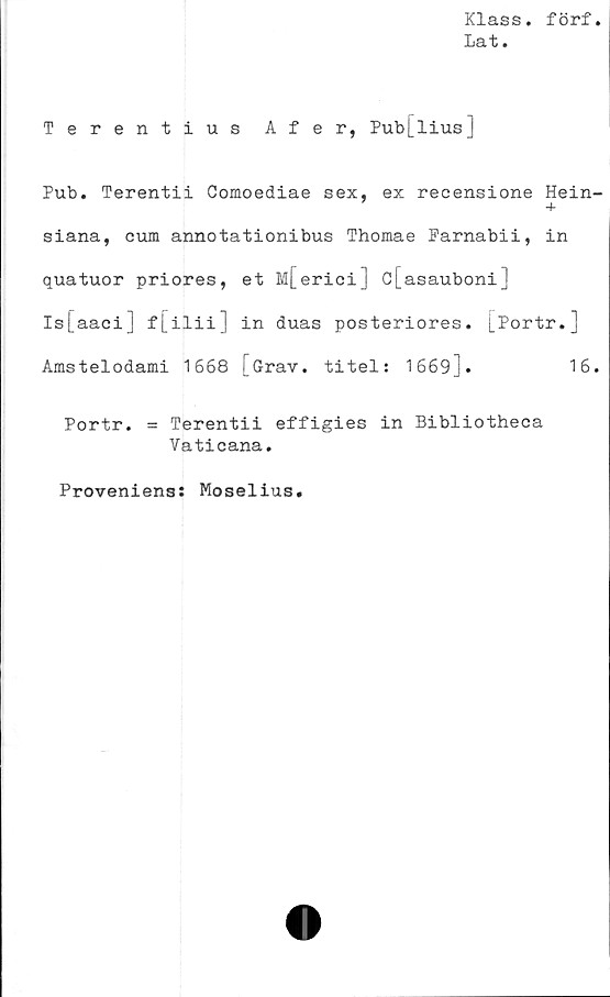  ﻿Klass, förf
Lat.
Terentius Afer, Pub[lius]
Pub. Terentii Comoediae sex, ex reeensione Hein-
+
siana, cum annotationibus Thomae Parnabii, in
quatuor priores, et M[erici] c[asauboni]
Is[aaci] f[ilii] in duas posteriores. [Portr.]
Amstelodami 1668 [Grav. titel: 1669].	16.
Portr. = Terentii effigies in Bibliotheca
Vaticana.
Proveniens: Moselius.
