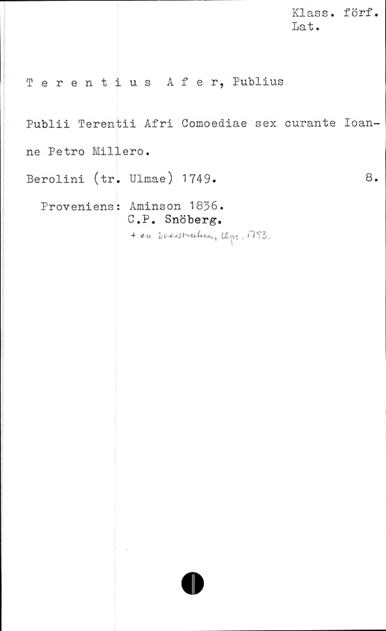  ﻿Klass, förf
laf •
Terentius Afer, Publius
Publii Terentii Afri Comoediae sex curante Ioan-
ne Petro Millero.
Berolini (tr. Ulmae) 1749.	8*
Proveniens: Aminson 1836.
C.P. Snöberg.