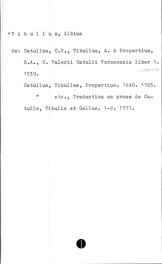  ﻿+ T ibullus, Albius
Se:
Catullus, C.V., Tibullus, A. & Propertius,
S.A., C. Valerii Catulli Veronensis liber 1.
/S&o
1539.
Catullus, Tibullus, Propertius. 1640. 1783.
"	etc., Traduction en prose de Ca-
tulle, Tibulle et Gallus. 1-2. 1771.