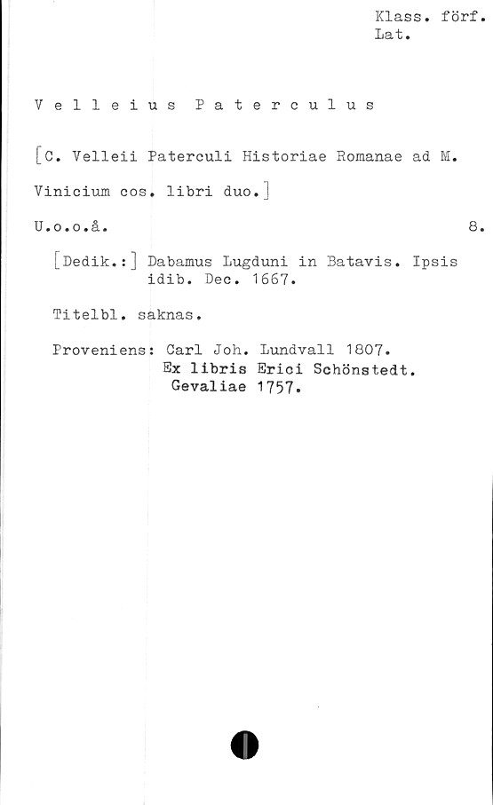  ﻿Klass, förf
la *fc.
Velleius Paterculus
[C. Yelleii Paterculi Historiae Romanae ad M.
Vinieium cos. libri duo.J
U.o.o.å.	8
[Dedik.:] Dabamus Lugduni in Batavis. Ipsis
idib. Dec. 1667.
Titelbi. saknas.
Proveniens: Carl Joh. Lundvall 1807.
Ex libris Erioi Schönstedt.
Gevaliae 1757.