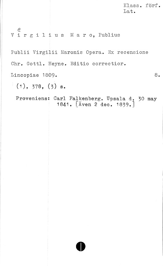  ﻿Klass, förf
Lat.
e
Virgilius Maro, Publius
Publii Virgilii Maronis Opera. Ex recensione
Chr. Gottl. Heyne. Editio correctior.
Lincopiae 1809.	8
(1), 378, (3) s.
Proveniens: Carl Falkenberg. Upsala d. 30 may
1841. [Även 2 dec. 1839.]