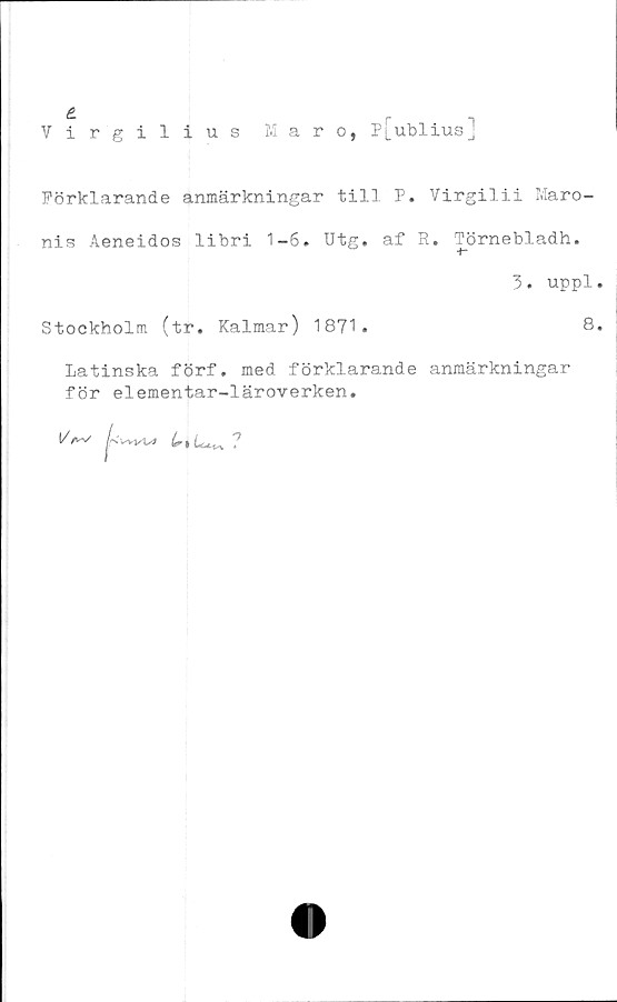  ﻿Virgilius Maro, p[ublius]
Förklarande anmärkningar till P. Virgilii Maro-
nis Aeneidos libri 1-6. Utg. af R. Törnebladh.
3. uppl.
Stockholm (tr. Kalmar) 1871.	8.
Latinska förf. med förklarande anmärkningar
för elementar-läroverken.
I/a^ /-.Wvvj	?