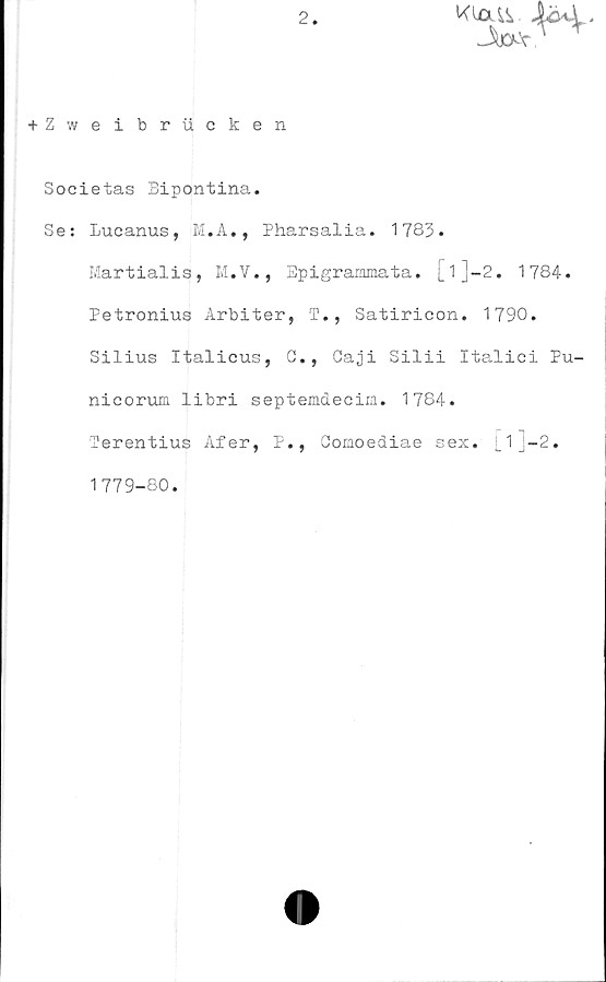  ﻿2
Kla&. Åe*y.
+ Zweibrucken
Societas Bipontina.
Se: Lucanus, M.A., Pharsalia. 1783.
Martialis, M.V., Epigrammata. [l]-2. 1784.
Petronius Arbiter, T., Satiricon. 1790.
Silius Italicus, G., Caji Silii Italici Pu-
nicorum libri septemdecim. 1784.
Terentius Afer, P., Gomoediae sex. [l]-2.
1779-80.