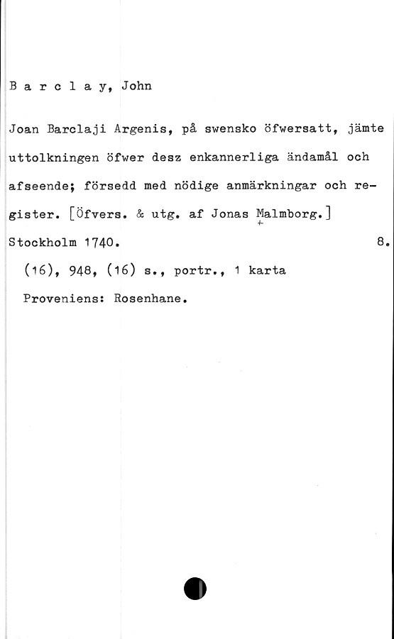  ﻿Barclay, John
Joan Barclaji Argenis, på swensko öfwersatt, jämte
uttolkningen öfwer desz enkannerliga ändamål och
afseende; försedd med nödige anmärkningar och re-
gister. [Öfvers. & utg. af Jonas Malmborg.]
Stockholm 1740»	8.
(16), 948, (16) s., portr., 1 karta
Proveniens: Rosenhane