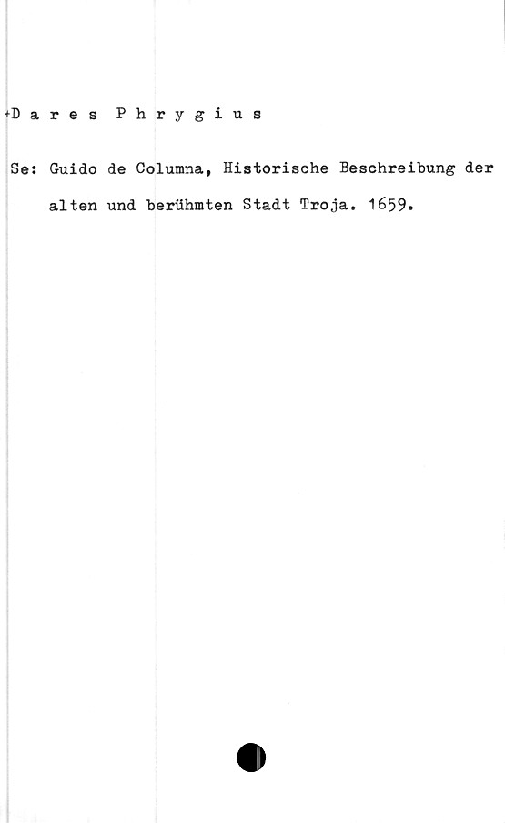  ﻿+Dares
Phrygius
Se: Guido de Columna, Historische Beschreibung der
alten und beriihmten Stadt Tro ja. 1659.
