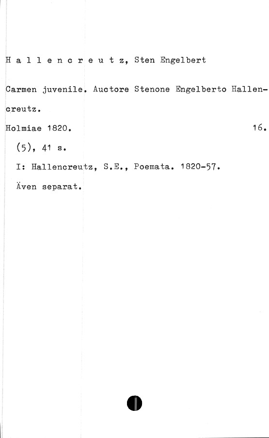  ﻿Hallencreutz, Sten Engelbert
Carmen juvenile. Auctore Stenone Engelberto Hallen
creutz.
Holmiae 1820.	16
(5), 41 s.
Is Hallencreutz, S.E., Poemata. 1820-57»
Även separat.