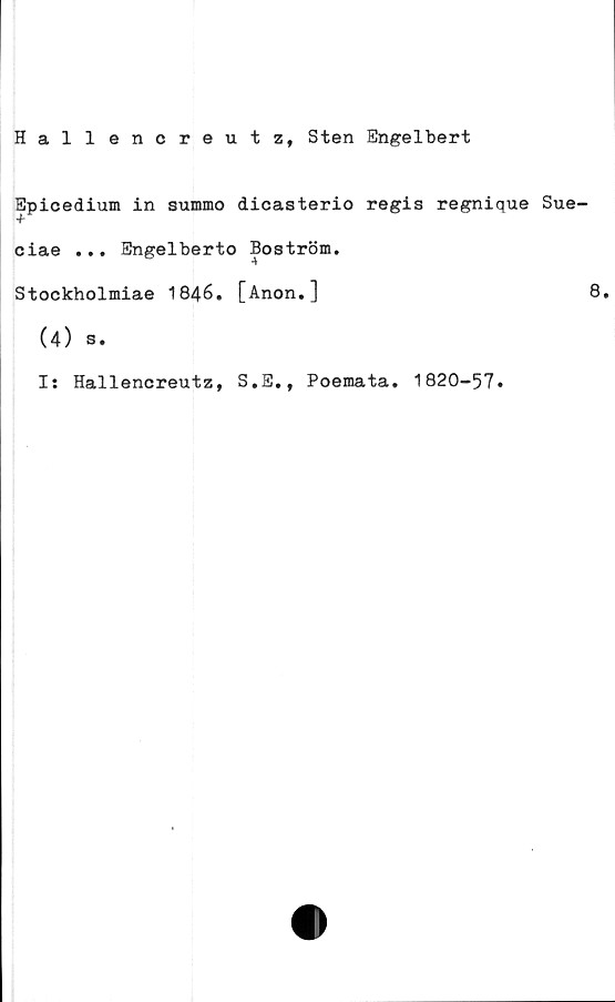  ﻿Hallencreutz, Sten Engelbert
Epicedium in summo dicasterio regis regnique Sue-
ciae ... Engelberto Boström.
Stockholmiae 1846. [Anon.]	8.
(4) s.
Is Hallencreutz, S.E., Poemata. 1820-57