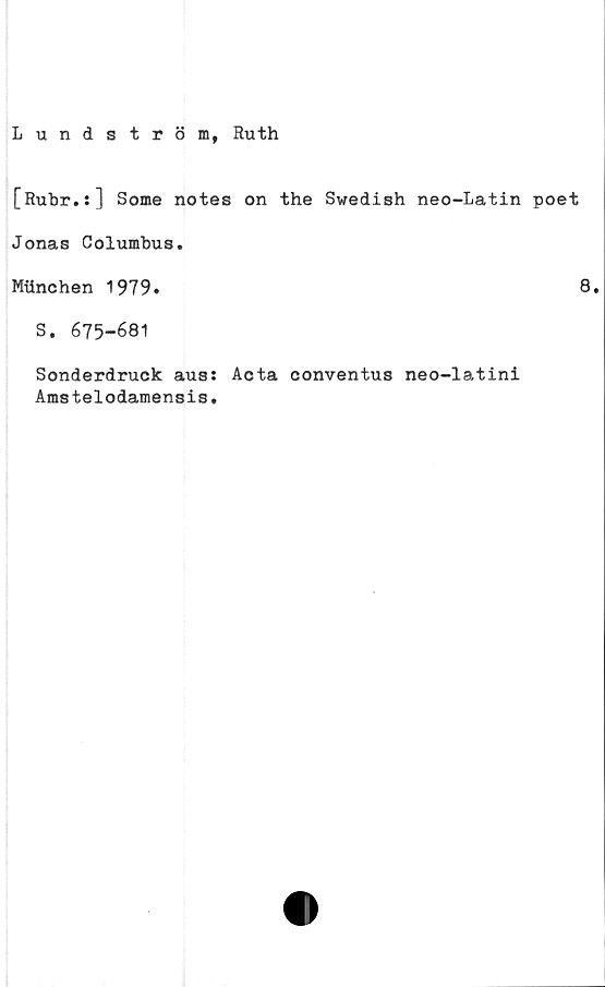  ﻿Lundström, Ruth
[Rubr.s] Some notes on the Swedish neo-Latin poet
Jonas Columbus.
Milnchen 1979.	8.
S. 675-681
Sonderdruck aus:
Amstelodamensis.
Acta conventus neo-latini