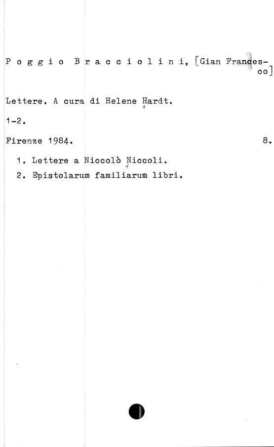  ﻿Poggio Bracciolini, [Gian Pranoes-
co]
Lettere. A cura di Helene Hardt.
■f
1-2.
Firenze 1984*	8.
1.	Lettere a Niccolö Niccoli.
2.	Spistolarum familiarum libri.