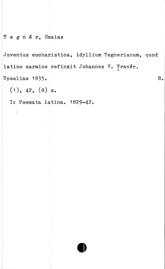  ﻿Tegnér, Esaias
Juventus eucharistica, idyllium Tegnerianum, quod
latino carmine refinxit Johannes V. Tranér.
-4-
Upsaliae 1835»	8.
(1), 42, (8) s.
I: Poemata latina, 1829-42.