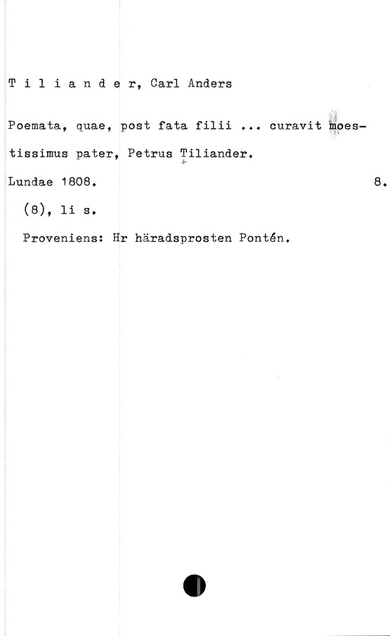  ﻿Tiliander, Carl Anders
Poemata, quae, post fata filii ... curavit inoes-
tissimus pater, Petrus Tiliander.
Lundae 1808.
(8), li s.
Proveniens: Hr häradsprosten Pontén.