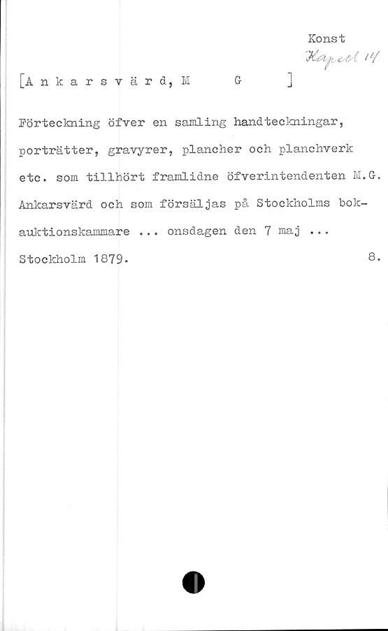  ﻿Konst
I1/
[Ankarsvärd,!	G	]
Förteckning öfver en samling handteckningar,
porträtter, gravyrer, plancher och planchverk
etc. som tillhört framlidne öfverintendenten M.G-.
Ankarsvärd och som försäljas på Stockholms bok-
auktionskammare ... onsdagen den 7 maj ...
Stockholm 1879-
8.