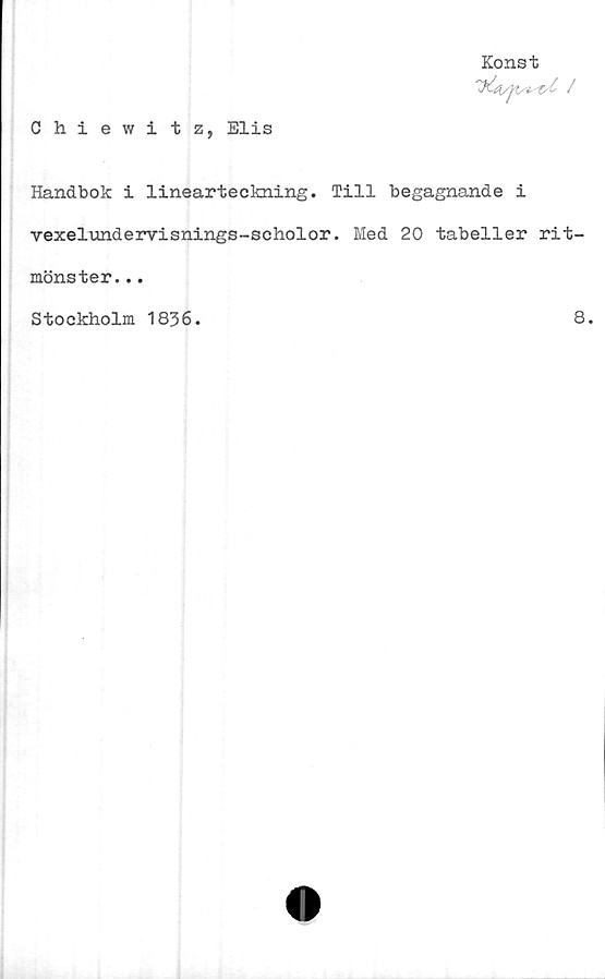 ﻿Chiewitz, Elis
Konst

Handbok i linearteckning. Till begagnande i
vexelundervisnings-scholor. Med 20 tabeller rit-
mönster...
Stockholm 1836.	8.